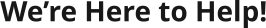 We’re Here to Help!